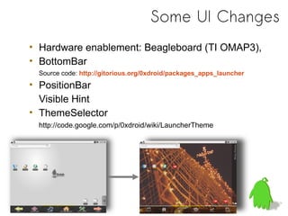 Some UI Changes
• Hardware enablement: Beagleboard (TI OMAP3),
• BottomBar
 Source code: http://gitorious.org/0xdroid/packages_apps_launcher
• PositionBar
  Visible Hint
• ThemeSelector
 http://code.google.com/p/0xdroid/wiki/LauncherTheme
 