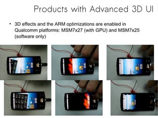 Products with Advanced 3D UI
• 3D effects and the ARM optimizations are enabled in
  Qualcomm platforms: MSM7x27 (with GPU) and MSM7x25
  (software only)
 