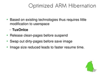 Optimized ARM Hibernation

Based on existing technologies thus requires little
modification to userspace
– TuxOnIce
Release clean-pages before suspend
Swap out dirty-pages before save image
Image size reduced leads to faster resume time.
 