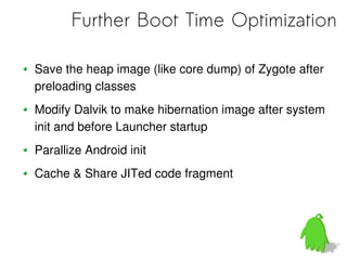 Further Boot Time Optimization

Save the heap image (like core dump) of Zygote after
preloading classes
Modify Dalvik to make hibernation image after system
init and before Launcher startup
Parallize Android init
Cache & Share JITed code fragment
 