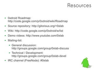 Resources
                聯繫 0xlab/0xdroid 開發團隊
0xdroid Roadmap:
http://code.google.com/p/0xdroid/wiki/Roadmap
Source repository: http://gitorious.org/+0xlab
Wiki: http://code.google.com/p/0xdroid/w/list
Demo videos: http://www.youtube.com/0xlab
Mailing-list:
   General discussion:
   http://groups.google.com/group/0xlab-discuss
   Technical / Development:
   http://groups.google.com/group/0xlab-devel
IRC channel (FreeNode): #0xlab
 