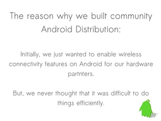 The reason why we built community
       Android Distribution:

   Initially, we just wanted to enable wireless
connectivity features on Android for our hardware
                       partnters.


 But, we never thought that it was difficult to do
                 things efficiently.
 