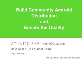 Build Community Android
             Distribution
                 and
          Ensure the Quality


Jim Huang ( 黃敬群 ) <jserv@0xlab.org>
Developer & Co-Founder, 0xlab
http://0xlab.org/

                         Oct 28, 2011 / ELC Europe (Prague)
 