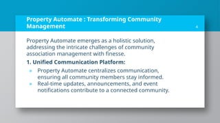 Property Automate : Transforming Community
Management
Property Automate emerges as a holistic solution,
addressing the intricate challenges of community
association management with finesse.
1. Unified Communication Platform:
» Property Automate centralizes communication,
ensuring all community members stay informed.
» Real-time updates, announcements, and event
notifications contribute to a connected community.
4
 