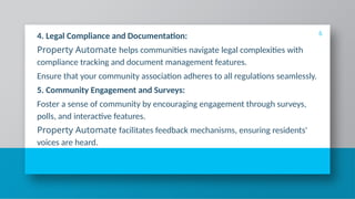 4. Legal Compliance and Documentation:
Property Automate helps communities navigate legal complexities with
compliance tracking and document management features.
Ensure that your community association adheres to all regulations seamlessly.
5. Community Engagement and Surveys:
Foster a sense of community by encouraging engagement through surveys,
polls, and interactive features.
Property Automate facilitates feedback mechanisms, ensuring residents'
voices are heard.
6
 