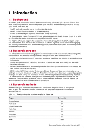 Community Attitudes to Renewable Energy in NSW 1
1	Introduction
1.1	Background
In 2013 the NSW Government released the Renewable Energy Action Plan (REAP) which outlines three
goals, comprising 24 specific actions, designed to grow the use of renewable energy in NSW to 20% by
2020. These three goals are:
•	 Goal 1: to attract renewable energy investments and projects
•	 Goal 2: to build community support for renewable energy
•	 Goal 3: to attract and grow expertise in renewable energy technology.
The Regional Clean Energy Program (RCEP) has responsibilities under Goal 2, Actions 11 and 12, to build
an informed and engaged community and support for renewable energy.
The RCEP is a four-year program that builds on the Renewable Energy Precincts (REP) program which
was established in 2010. It involves the equivalent of six full-time regionally-based coordinators engaging
and informing communities about renewable energy and supporting the development of community-owned
renewable energy projects.
1.2	Research purpose
The Office of Environment and Heritage (OEH) commissioned research to develop an understanding of its
customers both at a statewide and regional level. The specific aims of the research were to:
•	 provide a comprehensive picture of community awareness, knowledge and attitudes to renewable energy
technologies
•	 provide an understanding of community attitudes to local wind and solar farms, along with perceived
benefits and impacts
•	 establish a baseline measure of community attitudes which, through comparison with future surveys, will
help evaluate the impact of programs.
In 2010, the then NSW Department of Environment, Climate Change and Water commissioned a survey
relating to community attitudes to wind farms. This differed from the current survey in scope and geographic
coverage. The 2010 survey was undertaken in areas of NSW designated as Renewable Energy Precincts.
The current survey has statewide coverage and is stratified by RCEP regions that do not align with the
Renewable Energy Precincts. Where the same or similar questions were asked in the two surveys, the
report contains some (appropriately qualified) comparisons.
1.3	Research methods
Between 27 August 2014 and 11 September 2014 a NSW-wide telephone survey of 2000 people
aged 18 years and over was conducted. The sample was geographically stratified across seven
regions (Table 1.1).
Table 1.1:	 Region and number of people sampled for the survey.
Region Sample size
Greater Sydney 500
North East 250
Hunter/Central Coast 250
North West 250
Illawarra 250
South East 250
South West 250
Total 2000
 