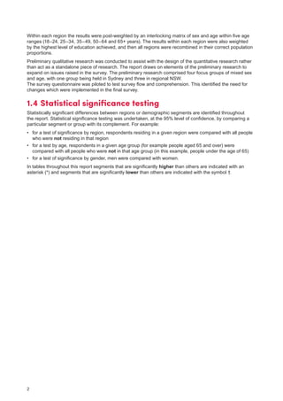 2
Within each region the results were post-weighted by an interlocking matrix of sex and age within five age
ranges (18–24, 25–34, 35–49, 50–64 and 65+ years). The results within each region were also weighted
by the highest level of education achieved, and then all regions were recombined in their correct population
proportions.
Preliminary qualitative research was conducted to assist with the design of the quantitative research rather
than act as a standalone piece of research. The report draws on elements of the preliminary research to
expand on issues raised in the survey. The preliminary research comprised four focus groups of mixed sex
and age, with one group being held in Sydney and three in regional NSW.
The survey questionnaire was piloted to test survey flow and comprehension. This identified the need for
changes which were implemented in the final survey.
1.4	Statistical significance testing
Statistically significant differences between regions or demographic segments are identified throughout
the report. Statistical significance testing was undertaken, at the 95% level of confidence, by comparing a
particular segment or group with its complement. For example:
•	 for a test of significance by region, respondents residing in a given region were compared with all people
who were not residing in that region
•	 for a test by age, respondents in a given age group (for example people aged 65 and over) were
compared with all people who were not in that age group (in this example, people under the age of 65)
•	 for a test of significance by gender, men were compared with women.
In tables throughout this report segments that are significantly higher than others are indicated with an
asterisk (*) and segments that are significantly lower than others are indicated with the symbol †.
 