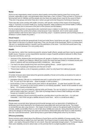 36
Noise
Some survey respondents raised concerns about nearby communities hearing noise from turning wind
turbines, especially at night, and particularly when there was a ‘farm’ of them (‘They put them in Victoria on
farming land and on hillsides and the people who live there are nearly driven crazy by the sound of them’;
‘They are in big groups and when they are in action you get some low frequency humming or buzzing’).
There was also some overlap with health concerns, with specific mention of the impact of low frequency
noise or ‘humming’ on human health (e.g. causing migraines, sleep problems) and animal health (‘it affects
wildlife and birds and it’s because of the pitch of the turbines and the blades’).
For the small proportion of respondents who mentioned noise in relation to solar farms, issues raised
included noise at the construction phase; noise because it was ‘industrial’, and in some cases people
queried whether solar farms were noisy or not (‘Are they noisy?’; ‘Could be workmen and humming noises or
whatever it is that creates the power’).
Visual impact
Some people did not like the general look of wind and solar farms (‘wind farms are ugly’), or commented on
their impact on the look of a specific local area (‘They ruin the look of the landscape, there’s no hiding them’;
‘We are in a residential setting, it wouldn’t suit the aesthetics of the area’; ‘I do think that would have a big
impact on tourism because it is a very pretty area’).
Health
For solar farms, rather than mentioning specific adverse health effects, people said there may be associated
health issues. However, survey respondents reported a range of specific problems believed to affect those
living near wind farms, such as:
•	 ‘because of the vibrations [the wind farm] gives off, people in Goulburn have a lot of trouble with their
inner ear… it affects your balance, affects your mood, the noise has been linked to increased anxiety and
stress in patients with pre-existing psychiatric imbalances… also nausea.’
•	 ‘I’ve read a lot about people living near wind farms getting illness… certain types of cancers.’
•	 ‘I heard a lot of people get headaches and that sort of stuff.’
•	 ‘There’s been asthma, a lot of respiratory problems, what I’ve only heard from talking to people’.
Location issues
A number of issues were raised about the general suitability of local communities as locations for solar or
wind farms. These included:
•	 population density (‘We are in a residential area and it could not be built 1–2 kilometres from where we
live’, ‘It’s just not in the right area… close to people, in built up areas.’)
•	 local industry (‘I live in a small country town which is all agricultural… [a solar farm] wouldn’t fit in with
the industry… it’s more for in the country where it’s not heavily populated’, ‘would not be suitable for wind
farms… it’s a heavily orcharded area.’)
•	 local features (‘I am surrounded by national parks and forests. You are not going to cut down a national
park to build a solar farm, are you?’, ‘[Our town is] heritage listed so there’s older buildings and older
houses so it wouldn’t suit this area.’)
•	 weather conditions (‘[local community] would be a terrible place to put the solar farm – it’s cold and
miserable’, ‘I don’t think we get a reliable amount of wind here… we’re in a small local valley’).
Environment
People were concerned about general environmental damage such as destruction of habitat/loss of
landscape due to land clearing for the infrastructure associated with wind and solar farms. The impact
on animal life was also a key concern – the impact of wind farm noise on the general health of local farm
animals, wildlife and birdlife (‘there is a lot of talk about wildlife and cows etc. being disturbed by them’), as
well as the danger to birds flying over solar and wind farms (‘Birds think [the solar farm] is a lake therefore
dive into it and kill themselves’, ‘[wind farms] have a good habit of killing birds which fly into them’).
Efficiency/reliability
Some concerns were raised about the efficiency of wind farms and the reliability of energy supply (‘How
can you say that they’re viable if you don’t get wind. You’d have to revert to some other means’, ‘They’re not
viable – you need a thousand of them to run a torch, they don’t generate enough power’). To a lesser degree
there were reliability concerns about solar, on the premise that no sunlight equalled no electricity.
 