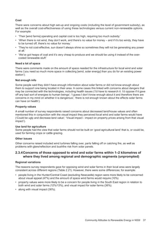 Community Attitudes to Renewable Energy in NSW 37
Cost
There were concerns about high set-up and ongoing costs (including the level of government subsidy), as
well as the overall cost-effectiveness of using these technologies versus current non-renewable options.
For example:
•	 ‘Their [wind farms] operating and capital cost is too high, requiring too much subsidy.’
•	 ‘When there is not wind, they don’t work, and there’s no value for money – and if it’s too windy, they have
to be turned off, there’s no value for money.’
•	 ‘They’re not cost-effective, sun doesn’t always shine so sometimes they will not be generating any power
at all.’
•	 ‘We’ve got heaps of coal and it’s very cheap to produce and we should be using it instead of the over-
costed renewable stuff.’
Need a lot of space
There were comments made on the amount of space needed for the infrastructure for local wind and solar
farms (‘you need so much more space in collecting [wind, solar energy] than you do for an existing power
station’).
Not enough info
Some people said they didn’t have enough information about solar farms or did not know enough about
them to support one being located in their area. In some cases this linked with concerns about dangers that
may be connected with the technologies, including health issues (‘I’d have to research it. I’d oppose if it gave
off any bad sort of energies to human beings’; ‘I guess I don’t know enough about it and therefore there are
concerns in my mind on whether it is dangerous’; ‘there is not enough known about the effects solar farms
can have on health’).
Property values
A small number of survey respondents raised concerns about decreased land/house values and often
mentioned this in conjunction with the visual impact they perceived local wind and solar farms would have
(‘Could be ugly and decrease land value’; ‘Visual impact - impact on property prices arising from that visual
impact’).
Use land for agriculture
Some people had the view that solar farms should not be built on ‘good agricultural land’ that is, or could be,
used for farming crops or cattle grazing.
Other issues
Other concerns raised included wind turbines falling over, parts falling off or catching fire, as well as
problems with glare/reflection and bushfire risk from solar panels.
2.3.4	Concerns of those opposed to wind and solar farms within 1–2 kilometres of 	
where they lived among regional and demographic segments (unprompted)
Regional variations
The reasons survey respondents gave for opposing wind and solar farms in their local area were largely
consistent across different regions (Table 2.21). However, there were some differences; for example:
•	 people living in the Hunter/Central Coast (excluding Newcastle) region were more likely to be concerned
about visual appeal (47%) and the amount of space wind farms would require (10%)
•	 property values were more likely to be a concern for people living in the South East region in relation to
both wind and solar farms (12%/13%), and visual impact for solar farms (36%).
•	 along with visual impact (36%).
 