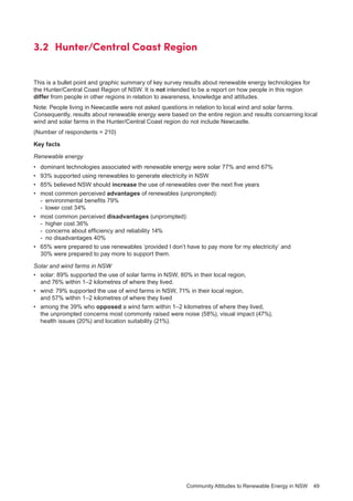 Community Attitudes to Renewable Energy in NSW 49
3.2 	Hunter/Central Coast Region
This is a bullet point and graphic summary of key survey results about renewable energy technologies for
the Hunter/Central Coast Region of NSW. It is not intended to be a report on how people in this region
differ from people in other regions in relation to awareness, knowledge and attitudes.
Note: People living in Newcastle were not asked questions in relation to local wind and solar farms.
Consequently, results about renewable energy were based on the entire region and results concerning local
wind and solar farms in the Hunter/Central Coast region do not include Newcastle.
(Number of respondents = 210)
Key facts
Renewable energy
•	 dominant technologies associated with renewable energy were solar 77% and wind 67%
•	 93% supported using renewables to generate electricity in NSW
•	 85% believed NSW should increase the use of renewables over the next five years
•	 most common perceived advantages of renewables (unprompted):
-	 environmental benefits 79%
-	 lower cost 34%
•	 most common perceived disadvantages (unprompted):
-	 higher cost 36%
-	 concerns about efficiency and reliability 14%
-	 no disadvantages 40%
•	 65% were prepared to use renewables ‘provided I don’t have to pay more for my electricity’ and
30% were prepared to pay more to support them.
Solar and wind farms in NSW
•	 solar: 89% supported the use of solar farms in NSW, 80% in their local region,
and 76% within 1–2 kilometres of where they lived.
•	 wind: 79% supported the use of wind farms in NSW, 71% in their local region,
and 57% within 1–2 kilometres of where they lived
•	 among the 39% who opposed a wind farm within 1–2 kilometres of where they lived,
the unprompted concerns most commonly raised were noise (58%), visual impact (47%),
health issues (20%) and location suitability (21%).
 
