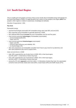 Community Attitudes to Renewable Energy in NSW 61
3.4 	South East Region
This is a bullet point and graphic summary of key survey results about renewable energy technologies for
the South East Region of NSW. It is not intended to be a report on how people in this region differ from
people in other regions in relation to awareness, knowledge and attitudes.
(Number of respondents = 250)
Key facts
Renewable energy
•	 dominant technologies associated with renewable energy were solar 86% and wind 82%
•	 90% supported using renewables to generate electricity in NSW
•	 82% believed NSW should increase the use of renewables over the next five years
•	 most common perceived advantages of renewables (unprompted):
-	 environmental benefits 83%
-	 lower cost 37%
•	 most common perceived disadvantages (unprompted):
-	 higher cost 39%
-	 concerns about efficiency and reliability 18%
-	 no disadvantages 34%
•	 70% were prepared to use renewables ‘provided I don’t have to pay more for my electricity’ and
26% were prepared to pay more to support them.
Solar and wind farms in NSW
•	 solar: 88% supported the use of solar farms in NSW, 85% in their local region,
and 74% within 1–2 kilometres of where they lived
•	 wind: 79% supported the use of wind farms in NSW, 72% in their local region,
and 56% within 1–2 kilometres of where they lived
•	 among the 41% who opposed a wind farm within 1–2 kilometres of where they lived, the unprompted
concerns most commonly raised were noise (56%), visual impact (39%) and health issues (27%).
 