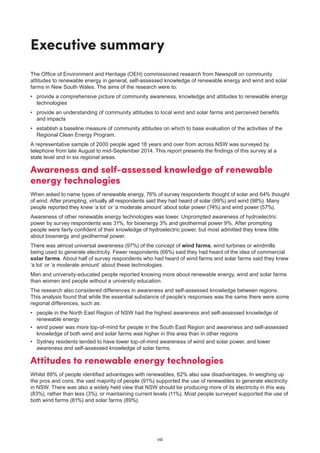 viii
Executive summary
The Office of Environment and Heritage (OEH) commissioned research from Newspoll on community
attitudes to renewable energy in general, self-assessed knowledge of renewable energy and wind and solar
farms in New South Wales. The aims of the research were to:
•	 provide a comprehensive picture of community awareness, knowledge and attitudes to renewable energy
technologies
•	 provide an understanding of community attitudes to local wind and solar farms and perceived benefits
and impacts
•	 establish a baseline measure of community attitudes on which to base evaluation of the activities of the
Regional Clean Energy Program.
A representative sample of 2000 people aged 18 years and over from across NSW was surveyed by
telephone from late August to mid-September 2014. This report presents the findings of this survey at a
state level and in six regional areas.
Awareness and self-assessed knowledge of renewable
energy technologies
When asked to name types of renewable energy, 76% of survey respondents thought of solar and 64% thought
of wind. After prompting, virtually all respondents said they had heard of solar (99%) and wind (98%). Many
people reported they knew ‘a lot’ or ‘a moderate amount’ about solar power (74%) and wind power (57%).
Awareness of other renewable energy technologies was lower. Unprompted awareness of hydroelectric
power by survey respondents was 31%, for bioenergy 3% and geothermal power 9%. After prompting
people were fairly confident of their knowledge of hydroelectric power, but most admitted they knew little
about bioenergy and geothermal power.
There was almost universal awareness (97%) of the concept of wind farms, wind turbines or windmills
being used to generate electricity. Fewer respondents (66%) said they had heard of the idea of commercial
solar farms. About half of survey respondents who had heard of wind farms and solar farms said they knew
‘a lot’ or ‘a moderate amount’ about these technologies.
Men and university-educated people reported knowing more about renewable energy, wind and solar farms
than women and people without a university education.
The research also considered differences in awareness and self-assessed knowledge between regions.
This analysis found that while the essential substance of people’s responses was the same there were some
regional differences, such as:
•	 people in the North East Region of NSW had the highest awareness and self-assessed knowledge of
renewable energy
•	 wind power was more top-of-mind for people in the South East Region and awareness and self-assessed
knowledge of both wind and solar farms was higher in this area than in other regions
•	 Sydney residents tended to have lower top-of-mind awareness of wind and solar power, and lower
awareness and self-assessed knowledge of solar farms.
Attitudes to renewable energy technologies
Whilst 88% of people identified advantages with renewables, 62% also saw disadvantages. In weighing up
the pros and cons, the vast majority of people (91%) supported the use of renewables to generate electricity
in NSW. There was also a widely held view that NSW should be producing more of its electricity in this way
(83%), rather than less (3%), or maintaining current levels (11%). Most people surveyed supported the use of
both wind farms (81%) and solar farms (89%).
 