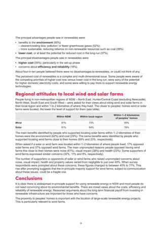 ix
The principal advantages people saw in renewables were:
•	 benefits to the environment (80%)
	 – cleaner/creating less ‘pollution’ or fewer greenhouse gases (52%)
	 – more sustainable, reducing reliance on non-renewable resources such as coal (39%)
•	 lower cost, or at least the potential for reduced cost in the long run (37%).
The principal disadvantages people saw in renewables were:
•	 higher cost (39%), particularly in the set-up phase
•	 concerns about efficiency and reliability (18%).
About four-in-ten people believed there were no disadvantages to renewables, or could not think of any.
The perceived cost of renewables is a complex and multi-dimensional issue. Some people were aware of
the competing priorities of higher cost now versus lower cost in the long run, were wary of the potential
for higher domestic electricity costs, and some were willing to pay more to support renewable energy
technologies.
Regional attitudes to local wind and solar farms
People living in non-metropolitan regions of NSW – North East, Hunter/Central Coast (excluding Newcastle),
North West, South East and South West – were asked for their views about siting wind and solar farms in
their local region and within 1 to 2 kilometres of where they lived. The closer to peoples’ homes wind or solar
farms were located, the lower the level of support for them (see table).	
Within NSW Within local region
Within 1–2 kilometres
of peoples’ homes
Wind 81% 73% 59%
Solar 91% 84% 78%
The main benefits identified by people who supported locating solar farms within 1–2 kilometres of their
homes were the environment (62%) and cost (29%). The same benefits were identified by people who
supported locating wind farms close to their homes (69% and 23%, respectively).
When asked if a solar or wind farm was located within 1–2 kilometres of where people lived, 17% opposed
solar farms and 37% opposed wind farms. The main unprompted reasons people opposed having wind
farms this close to their homes were noise (61%), visual impact (38%) and health (23%). Some supporters of
wind farms expressed similar concerns (32%, 11% and 8%, respectively).
The number of supporters or opponents of solar or wind farms who raised unprompted concerns about
noise, visual impact, health and property values varied from negligible to just over 40%. When survey
respondents were prompted about these concerns, these figures changed to between 45% to 77%. This
rise after prompting suggests that the in-principle majority support for wind farms, subject to communication
about these issues, could be a fragile one.
Conclusions
It is clear there is widespread in-principle support for using renewable energy in NSW and most people do
not need convincing about its environmental benefits. There are mixed views about the costs, efficiency and
reliability of renewable energy. Reasoned arguments about the long term financial payoff from investing in
renewable infrastructure are important for those who have concerns.
The proximity to peoples’ homes is important with the location of large-scale renewable energy projects.
This is particularly relevant to wind farms.
 