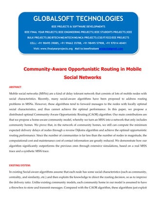 Community-Aware Opportunistic Routing in Mobile
Social Networks
ABSTRACT
Mobile social networks (MSNs) are a kind of delay tolerant network that consists of lots of mobile nodes with
social characteristics. Recently, many social-aware algorithms have been proposed to address routing
problems in MSNs. However, these algorithms tend to forward messages to the nodes with locally optimal
social characteristics, and thus cannot achieve the optimal performance. In this paper, we propose a
distributed optimal Community-Aware Opportunistic Routing (CAOR) algorithm. Our main contributions are
that we propose a home-aware community model, whereby we turn an MSN into a network that only includes
community homes. We prove that, in the network of community homes, we still can compute the minimum
expected delivery delays of nodes through a reverse Dijkstra algorithm and achieve the optimal opportunistic
routing performance. Since the number of communities is far less than the number of nodes in magnitude, the
computational cost and maintenance cost of contact information are greatly reduced. We demonstrate how our
algorithm significantly outperforms the previous ones through extensive simulations, based on a real MSN
trace and a synthetic MSN trace.
EXISTING SYSTEM:
In existing Social-aware algorithms assume that each node has some social characteristics (such as community,
centrality, and similarity, etc.) and then exploits the knowledge to direct the routing decision, so as to improve
the delivery ratio. Unlike existing community models, each community home in our model is assumed to have
a throwbox to store and transmit messages. Compared with the CAOR algorithm, these algorithms just exploit
GLOBALSOFT TECHNOLOGIES
IEEE PROJECTS & SOFTWARE DEVELOPMENTS
IEEE FINAL YEAR PROJECTS|IEEE ENGINEERING PROJECTS|IEEE STUDENTS PROJECTS|IEEE
BULK PROJECTS|BE/BTECH/ME/MTECH/MS/MCA PROJECTS|CSE/IT/ECE/EEE PROJECTS
CELL: +91 98495 39085, +91 99662 35788, +91 98495 57908, +91 97014 40401
Visit: www.finalyearprojects.org Mail to:ieeefinalsemprojects@gmail.com
 