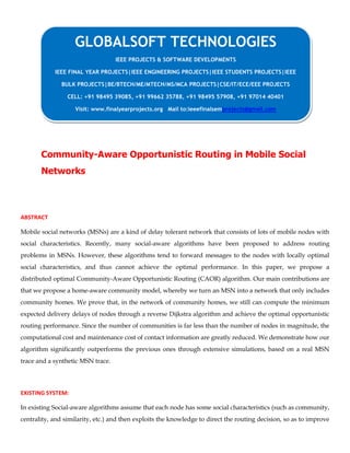 Community-Aware Opportunistic Routing in Mobile Social
Networks
ABSTRACT
Mobile social networks (MSNs) are a kind of delay tolerant network that consists of lots of mobile nodes with
social characteristics. Recently, many social-aware algorithms have been proposed to address routing
problems in MSNs. However, these algorithms tend to forward messages to the nodes with locally optimal
social characteristics, and thus cannot achieve the optimal performance. In this paper, we propose a
distributed optimal Community-Aware Opportunistic Routing (CAOR) algorithm. Our main contributions are
that we propose a home-aware community model, whereby we turn an MSN into a network that only includes
community homes. We prove that, in the network of community homes, we still can compute the minimum
expected delivery delays of nodes through a reverse Dijkstra algorithm and achieve the optimal opportunistic
routing performance. Since the number of communities is far less than the number of nodes in magnitude, the
computational cost and maintenance cost of contact information are greatly reduced. We demonstrate how our
algorithm significantly outperforms the previous ones through extensive simulations, based on a real MSN
trace and a synthetic MSN trace.
EXISTING SYSTEM:
In existing Social-aware algorithms assume that each node has some social characteristics (such as community,
centrality, and similarity, etc.) and then exploits the knowledge to direct the routing decision, so as to improve
GLOBALSOFT TECHNOLOGIES
IEEE PROJECTS & SOFTWARE DEVELOPMENTS
IEEE FINAL YEAR PROJECTS|IEEE ENGINEERING PROJECTS|IEEE STUDENTS PROJECTS|IEEE
BULK PROJECTS|BE/BTECH/ME/MTECH/MS/MCA PROJECTS|CSE/IT/ECE/EEE PROJECTS
CELL: +91 98495 39085, +91 99662 35788, +91 98495 57908, +91 97014 40401
Visit: www.finalyearprojects.org Mail to:ieeefinalsemprojects@gmail.com
 