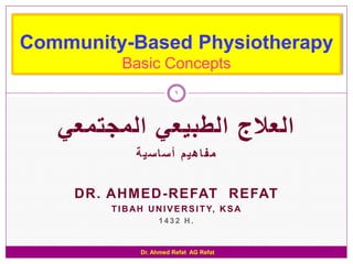 Community-Based Physiotherapy
          Basic Concepts
                           1




   ‫العالج الطبيعي المجتمعي‬
              ‫مفاهيم أساسية‬

     DR. AHMED-REFAT REFAT
        T I B A H U N I V E R S I T Y, K S A
                     1432 H.


                Dr. Ahmed Refat AG Refat
 