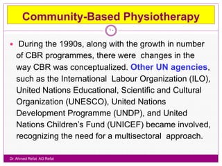 Community-Based Physiotherapy
                           10

 During the 1990s, along with the growth in number
   of CBR programmes, there were changes in the
   way CBR was conceptualized. Other UN agencies,
   such as the International Labour Organization (ILO),
   United Nations Educational, Scientific and Cultural
   Organization (UNESCO), United Nations
   Development Programme (UNDP), and United
   Nations Children‟s Fund (UNICEF) became involved,
   recognizing the need for a multisectoral approach.

Dr. Ahmed Refat AG Refat
 