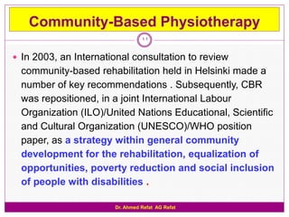 Community-Based Physiotherapy
                                 11

 In 2003, an International consultation to review
  community-based rehabilitation held in Helsinki made a
  number of key recommendations . Subsequently, CBR
  was repositioned, in a joint International Labour
  Organization (ILO)/United Nations Educational, Scientific
  and Cultural Organization (UNESCO)/WHO position
  paper, as a strategy within general community
  development for the rehabilitation, equalization of
  opportunities, poverty reduction and social inclusion
  of people with disabilities .

                       Dr. Ahmed Refat AG Refat
 