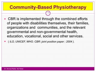Community-Based Physiotherapy
                                  12

 CBR is implemented through the combined efforts
   of people with disabilities themselves, their families,
   organizations and communities, and the relevant
   governmental and non-governmental health,
   education, vocational, social and other services.
 ( ILO, UNICEF, WHO. CBR: joint position paper ; 2004 ).




Dr. Ahmed Refat AG Refat
 
