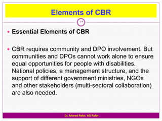 Elements of CBR
                              13

 Essential Elements of CBR


 CBR requires community and DPO involvement. But
 communities and DPOs cannot work alone to ensure
 equal opportunities for people with disabilities.
 National policies, a management structure, and the
 support of different government ministries, NGOs
 and other stakeholders (multi-sectoral collaboration)
 are also needed.


                    Dr. Ahmed Refat AG Refat
 