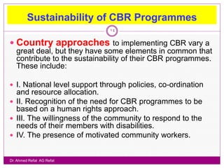 Sustainability of CBR Programmes
                              14

 Country approaches to implementing CBR vary a
   great deal, but they have some elements in common that
   contribute to the sustainability of their CBR programmes.
   These include:

 I. National level support through policies, co-ordination
  and resource allocation.
 II. Recognition of the need for CBR programmes to be
  based on a human rights approach.
 III. The willingness of the community to respond to the
  needs of their members with disabilities.
 IV. The presence of motivated community workers.


Dr. Ahmed Refat AG Refat
 