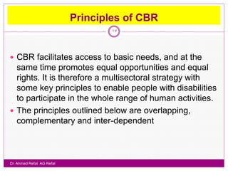 Principles of CBR
                                   17




 CBR facilitates access to basic needs, and at the
  same time promotes equal opportunities and equal
  rights. It is therefore a multisectoral strategy with
  some key principles to enable people with disabilities
  to participate in the whole range of human activities.
 The principles outlined below are overlapping,
  complementary and inter-dependent



Dr. Ahmed Refat AG Refat
 