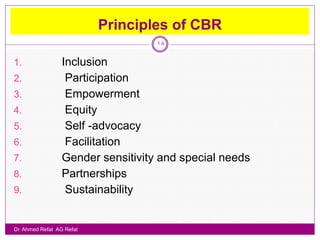 Principles of CBR
                                    18

1.                Inclusion
2.                 Participation
3.                 Empowerment
4.                 Equity
5.                 Self -advocacy
6.                 Facilitation
7.                Gender sensitivity and special needs
8.                Partnerships
9.                 Sustainability


Dr. Ahmed Refat AG Refat
 