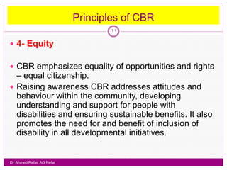 Principles of CBR
                                   21

 4- Equity


 CBR emphasizes equality of opportunities and rights
  – equal citizenship.
 Raising awareness CBR addresses attitudes and
  behaviour within the community, developing
  understanding and support for people with
  disabilities and ensuring sustainable benefits. It also
  promotes the need for and benefit of inclusion of
  disability in all developmental initiatives.


Dr. Ahmed Refat AG Refat
 