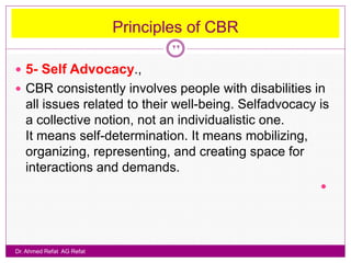 Principles of CBR
                                   22

 5- Self Advocacy.,
 CBR consistently involves people with disabilities in
   all issues related to their well-being. Selfadvocacy is
   a collective notion, not an individualistic one.
   It means self-determination. It means mobilizing,
   organizing, representing, and creating space for
   interactions and demands.
                                                        




Dr. Ahmed Refat AG Refat
 