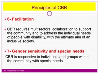 Principles of CBR
                                   23

 6- Facilitation

 CBR requires multisectoral collaboration to support
   the community and to address the individual needs
   of people with disability, with the ultimate aim of an
   inclusive society.

 7- Gender sensitivity and special needs
 CBR is responsive to individuals and groups within
  the community with special needs.

Dr. Ahmed Refat AG Refat
 