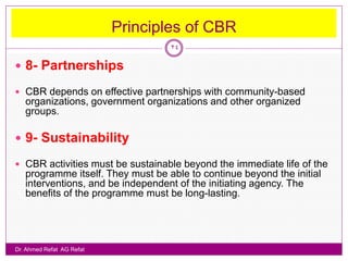Principles of CBR
                                   24

 8- Partnerships

 CBR depends on effective partnerships with community-based
   organizations, government organizations and other organized
   groups.

 9- Sustainability

 CBR activities must be sustainable beyond the immediate life of the
   programme itself. They must be able to continue beyond the initial
   interventions, and be independent of the initiating agency. The
   benefits of the programme must be long-lasting.




Dr. Ahmed Refat AG Refat
 