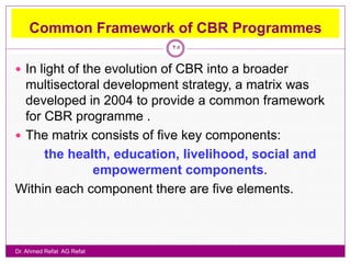 Common Framework of CBR Programmes
                            25

 In light of the evolution of CBR into a broader
  multisectoral development strategy, a matrix was
  developed in 2004 to provide a common framework
  for CBR programme .
 The matrix consists of five key components:
      the health, education, livelihood, social and
              empowerment components.
Within each component there are five elements.



Dr. Ahmed Refat AG Refat
 