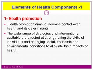 Elements of Health Components -1
                           27


1- Health promotion
 Health promotion aims to increase control over
  health and its determinants.
 The wide range of strategies and interventions
  available are directed at strengthening the skills of
  individuals and changing social, economic and
  environmental conditions to alleviate their impacts on
  health.



Dr. Ahmed Refat AG Refat
 