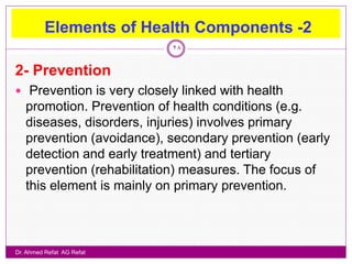 Elements of Health Components -2
                           28


2- Prevention
 Prevention is very closely linked with health
   promotion. Prevention of health conditions (e.g.
   diseases, disorders, injuries) involves primary
   prevention (avoidance), secondary prevention (early
   detection and early treatment) and tertiary
   prevention (rehabilitation) measures. The focus of
   this element is mainly on primary prevention.



Dr. Ahmed Refat AG Refat
 