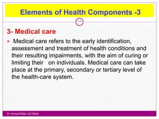 Elements of Health Components -3
                             29


3- Medical care
 Medical care refers to the early identification,
   assessment and treatment of health conditions and
   their resulting impairments, with the aim of curing or
   limiting their on individuals. Medical care can take
   place at the primary, secondary or tertiary level of
   the health-care system.




Dr. Ahmed Refat AG Refat
 