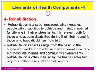 Elements of Health Components -4
                              30


4- Rehabilitation
 Rehabilitation is a set of measures which enables
  people with disabilities to achieve and maintain optimal
  functioning in their environments; it is relevant both for
  those who acquire disabilities during their lifetime and for
  those who have disabilities from birth.
 Rehabilitation services range from the basic to the
  specialized and are provided in many different locations
  e.g. hospitals, homes and community environments.
  Rehabilitation is often initiated by the health sector but
  requires collaboration between all sectors.

Dr. Ahmed Refat AG Refat
 