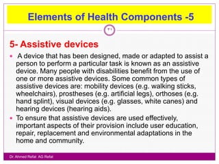 Elements of Health Components -5
                                 31


5- Assistive devices
 A device that has been designed, made or adapted to assist a
  person to perform a particular task is known as an assistive
  device. Many people with disabilities benefit from the use of
  one or more assistive devices. Some common types of
  assistive devices are: mobility devices (e.g. walking sticks,
  wheelchairs), prostheses (e.g. artificial legs), orthoses (e.g.
  hand splint), visual devices (e.g. glasses, white canes) and
  hearing devices (hearing aids).
 To ensure that assistive devices are used effectively,
  important aspects of their provision include user education,
  repair, replacement and environmental adaptations in the
  home and community.

Dr. Ahmed Refat AG Refat
 