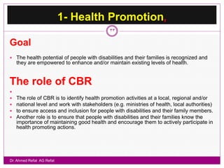 1- Health Promotion,
                                             33

Goal
 The health potential of people with disabilities and their families is recognized and
    they are empowered to enhance and/or maintain existing levels of health.


The role of CBR

   The role of CBR is to identify health promotion activities at a local, regional and/or
   national level and work with stakeholders (e.g. ministries of health, local authorities)
   to ensure access and inclusion for people with disabilities and their family members.
   Another role is to ensure that people with disabilities and their families know the
    importance of maintaining good health and encourage them to actively participate in
    health promoting actions.




Dr. Ahmed Refat AG Refat
 