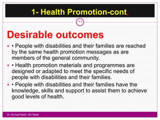 1- Health Promotion-cont,
                              34



Desirable outcomes
 • People with disabilities and their families are reached
  by the same health promotion messages as are
  members of the general community.
 • Health promotion materials and programmes are
  designed or adapted to meet the specific needs of
  people with disabilities and their families.
 • People with disabilities and their families have the
  knowledge, skills and support to assist them to achieve
  good levels of health.


Dr. Ahmed Refat AG Refat
 