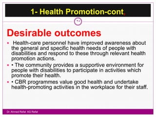 1- Health Promotion-cont,
                               35


Desirable outcomes
 Health-care personnel have improved awareness about
  the general and specific health needs of people with
  disabilities and respond to these through relevant health
  promotion actions.
 • The community provides a supportive environment for
  people with disabilities to participate in activities which
  promote their health.
 • CBR programmes value good health and undertake
  health-promoting activities in the workplace for their staff.



Dr. Ahmed Refat AG Refat
 