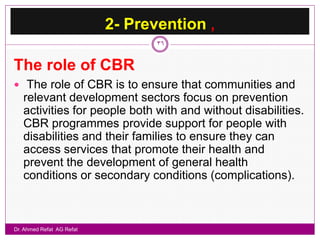 2- Prevention ,
                                  36


The role of CBR
 The role of CBR is to ensure that communities and
   relevant development sectors focus on prevention
   activities for people both with and without disabilities.
   CBR programmes provide support for people with
   disabilities and their families to ensure they can
   access services that promote their health and
   prevent the development of general health
   conditions or secondary conditions (complications).



Dr. Ahmed Refat AG Refat
 