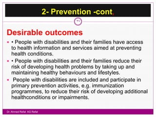 2- Prevention -cont,
                                    37


Desirable outcomes
 • People with disabilities and their families have access
  to health information and services aimed at preventing
  health conditions.
 • People with disabilities and their families reduce their
  risk of developing health problems by taking up and
  maintaining healthy behaviours and lifestyles.
 People with disabilities are included and participate in
  primary prevention activities, e.g. immunization
  programmes, to reduce their risk of developing additional
  healthconditions or impairments.

Dr. Ahmed Refat AG Refat
 