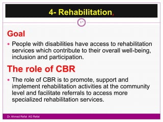 4- Rehabilitation,
                                   41


Goal
 People with disabilities have access to rehabilitation
   services which contribute to their overall well-being,
   inclusion and participation.

The role of CBR
 The role of CBR is to promote, support and
   implement rehabilitation activities at the community
   level and facilitate referrals to access more
   specialized rehabilitation services.

Dr. Ahmed Refat AG Refat
 