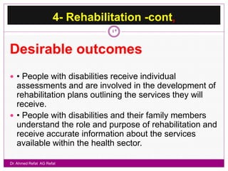 4- Rehabilitation -cont,
                                 42



Desirable outcomes
 • People with disabilities receive individual
  assessments and are involved in the development of
  rehabilitation plans outlining the services they will
  receive.
 • People with disabilities and their family members
  understand the role and purpose of rehabilitation and
  receive accurate information about the services
  available within the health sector.

Dr. Ahmed Refat AG Refat
 
