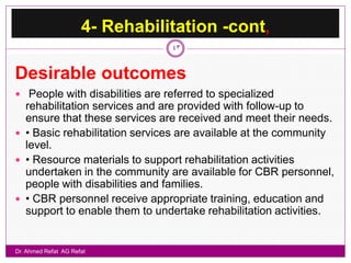 4- Rehabilitation -cont,
                                 43


Desirable outcomes
 People with disabilities are referred to specialized
  rehabilitation services and are provided with follow-up to
  ensure that these services are received and meet their needs.
 • Basic rehabilitation services are available at the community
  level.
 • Resource materials to support rehabilitation activities
  undertaken in the community are available for CBR personnel,
  people with disabilities and families.
 • CBR personnel receive appropriate training, education and
  support to enable them to undertake rehabilitation activities.


Dr. Ahmed Refat AG Refat
 