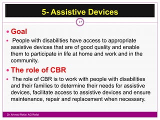 5- Assistive Devices
                                    45


 Goal
 People with disabilities have access to appropriate
  assistive devices that are of good quality and enable
  them to participate in life at home and work and in the
  community.
 The role of CBR
 The role of CBR is to work with people with disabilities
  and their families to determine their needs for assistive
  devices, facilitate access to assistive devices and ensure
  maintenance, repair and replacement when necessary.

Dr. Ahmed Refat AG Refat
 