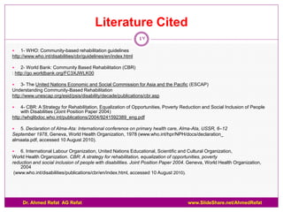 Literature Cited
                                                               47
   1- WHO: Community-based rehabilitation guidelines
http://www.who.int/disabilities/cbr/guidelines/en/index.html

    2- World Bank: Community Based Rehabilitation (CBR)
: http://go.worldbank.org/FC3XJWLK00

   3- The United Nations Economic and Social Commission for Asia and the Pacific (ESCAP)
Understanding Community-Based Rehabilitation
http://www.unescap.org/esid/psis/disability/decade/publications/cbr.asp

   4- CBR: A Strategy for Rehabilitation, Equalization of Opportunities, Poverty Reduction and Social Inclusion of People
    with Disabilities (Joint Position Paper 2004)
http://whqlibdoc.who.int/publications/2004/9241592389_eng.pdf

  5. Declaration of Alma-Ata: International conference on primary health care, Alma-Ata, USSR, 6–12
September 1978, Geneva, World Health Organization, 1978 (www.who.int/hpr/NPH/docs/declaration_
almaata.pdf, accessed 10 August 2010).

   6. International Labour Organization, United Nations Educational, Scientific and Cultural Organization,
World Health Organization. CBR: A strategy for rehabilitation, equalization of opportunities, poverty
reduction and social inclusion of people with disabilities. Joint Position Paper 2004. Geneva, World Health Organization,
    2004
 (www.who.int/disabilities/publications/cbr/en/index.html, accessed 10 August 2010).




     Dr. Ahmed Refat AG Refat                                                        www.SlideShare.net/AhmedRefat
 