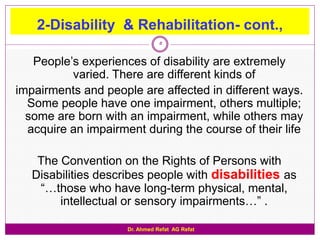 2-Disability & Rehabilitation- cont.,
                                5

   People‟s experiences of disability are extremely
          varied. There are different kinds of
impairments and people are affected in different ways.
  Some people have one impairment, others multiple;
  some are born with an impairment, while others may
  acquire an impairment during the course of their life

    The Convention on the Rights of Persons with
   Disabilities describes people with disabilities as
    “…those who have long-term physical, mental,
        intellectual or sensory impairments…” .

                     Dr. Ahmed Refat AG Refat
 