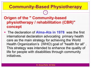 Community-Based Physiotherapy
                                8


Origen of the " Community-based
 physiotherapy / rehabilitation (CBR)"
 concept
 The declaration of Alma-Ata in 1978 was the first
 international declaration advocating primary health
 care as the main strategy for achieving the World
 Health Organization‟s (WHO) goal of “health for all” .
 This strategy was intended to enhance the quality of
 life for people with disabilities through community
 initiatives.

                     Dr. Ahmed Refat AG Refat
 