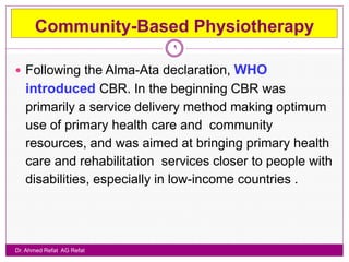Community-Based Physiotherapy
                             9


 Following the Alma-Ata declaration,    WHO
   introduced CBR. In the beginning CBR was
   primarily a service delivery method making optimum
   use of primary health care and community
   resources, and was aimed at bringing primary health
   care and rehabilitation services closer to people with
   disabilities, especially in low-income countries .




Dr. Ahmed Refat AG Refat
 